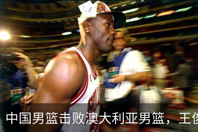 中国男篮击败澳大利亚男篮，王俊杰砍23分